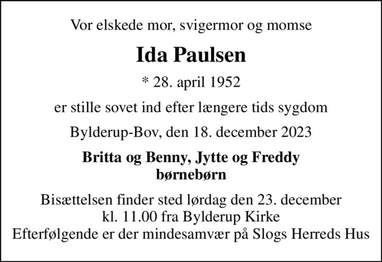 Vor elskede mor, svigermor og momse
Ida Paulsen
* 28. april 1952
er stille sovet ind efter længere tids sygdom
Bylderup-Bov, den 18. december 2023
Britta og Benny, Jytte og Freddy børnebørn
Bisættelsen finder sted lørdag den 23. december kl. 11.00 fra Bylderup Kirke Efterfølgende er der mindesamvær på Slogs Herreds Hus