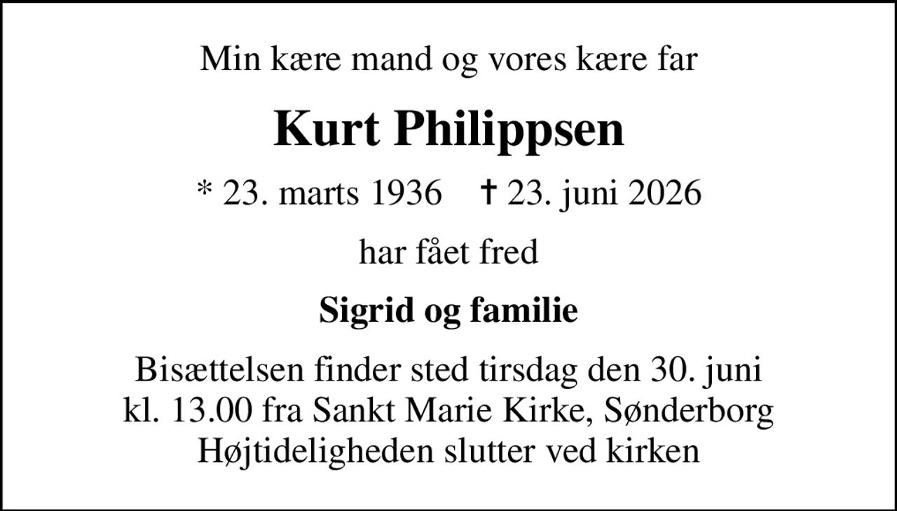 Min kære mand og vores kære far
Kurt Philippsen
* 23. marts 1936    ✝ 23. juni 2026
har fået fred
Sigrid og familie
Bisættelsen finder sted tirsdag den 30. juni kl. 13.00 fra Sankt Marie Kirke, Sønderborg Højtideligheden slutter ved kirken