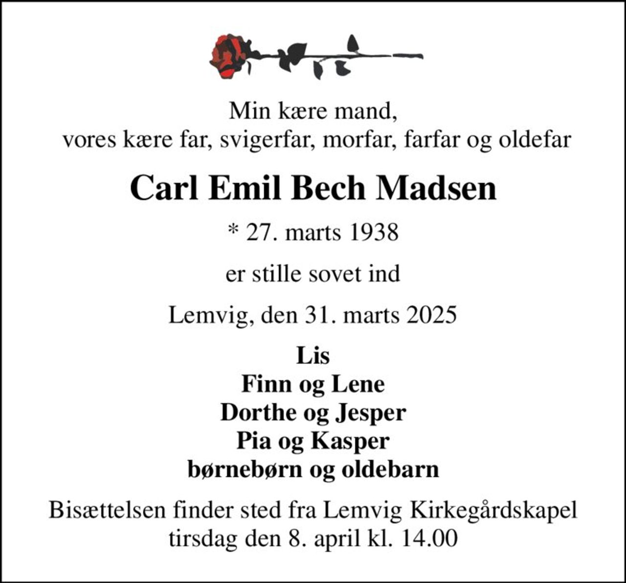Min kære mand,  vores kære far, svigerfar, morfar, farfar og oldefar
Carl Emil Bech Madsen
* 27. marts 1938
er stille sovet ind
Lemvig, den 31. marts 2025
Lis Finn og Lene Dorthe og Jesper Pia og Kasper børnebørn og oldebarn
Bisættelsen finder sted fra Lemvig Kirkegårdskapel  tirsdag den 8. april kl. 14.00