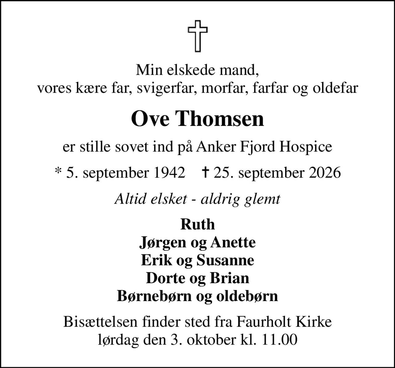 Min elskede mand, vores kære far, svigerfar, morfar, farfar og oldefar
Ove Thomsen
er stille sovet ind på Anker Fjord Hospice
* 5. september 1942    ✝ 25. september 2026
Altid elsket - aldrig glemt
Ruth Jørgen og Anette Erik og Susanne Dorte og Brian Børnebørn og oldebørn
Bisættelsen finder sted fra Faurholt Kirke  lørdag den 3. oktober kl. 11.00