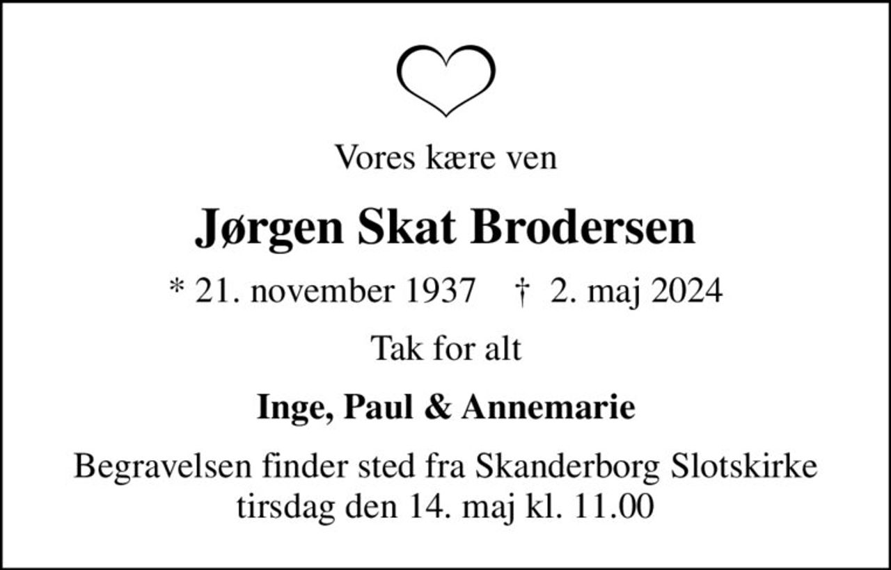 Vores kære ven
Jørgen Skat Brodersen
* 21. november 1937    ✝ 2. maj 2024
Tak for alt
Inge, Paul & Annemarie
Begravelsen finder sted fra Skanderborg Slotskirke  tirsdag den 14. maj kl. 11.00