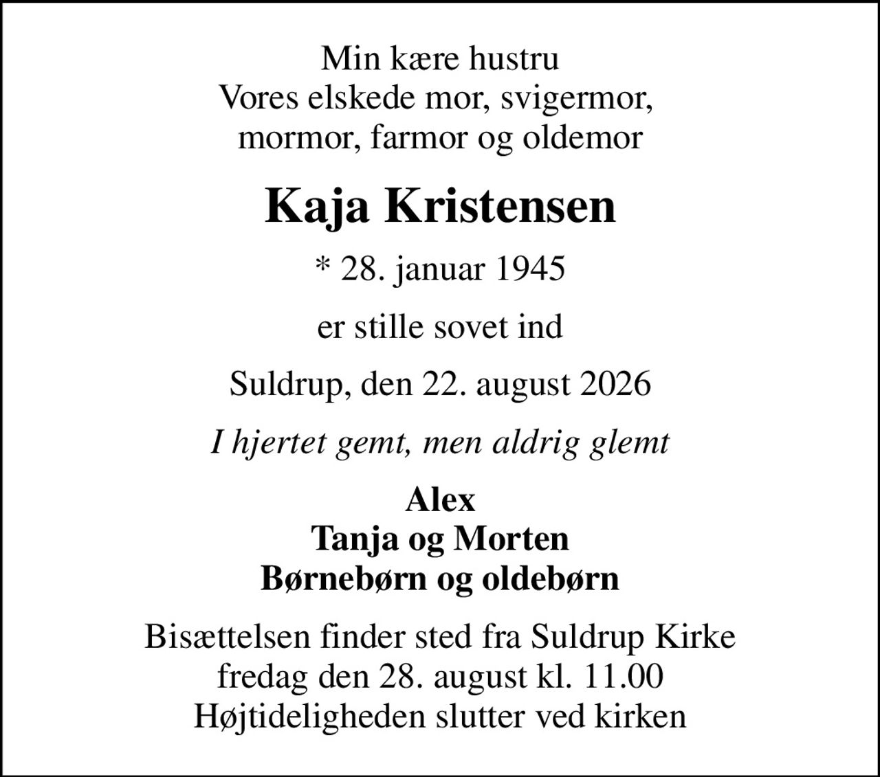 Min kære hustru Vores elskede mor, svigermor,  mormor, farmor og oldemor
Kaja Kristensen
* 28. januar 1945
er stille sovet ind
Suldrup, den 22. august 2026
I hjertet gemt, men aldrig glemt
Alex Tanja og Morten Børnebørn og oldebørn
Bisættelsen finder sted fra Suldrup Kirke  fredag den 28. august kl. 11.00  Højtideligheden slutter ved kirken