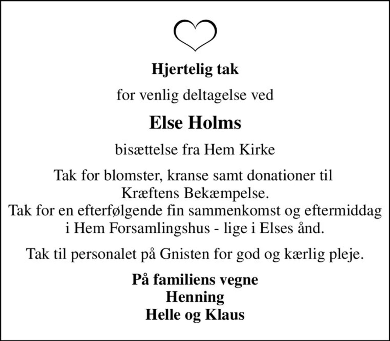 Hjertelig tak
for venlig deltagelse ved
Else Holms
bisættelse fra Hem Kirke
Tak for blomster, kranse samt donationer til  Kræftens Bekæmpelse. Tak for en efterfølgende fin sammenkomst og eftermiddag i Hem Forsamlingshus - lige i Elses ånd.
Tak til personalet på Gnisten for god og kærlig pleje.
På familiens vegne Henning Helle og Klaus