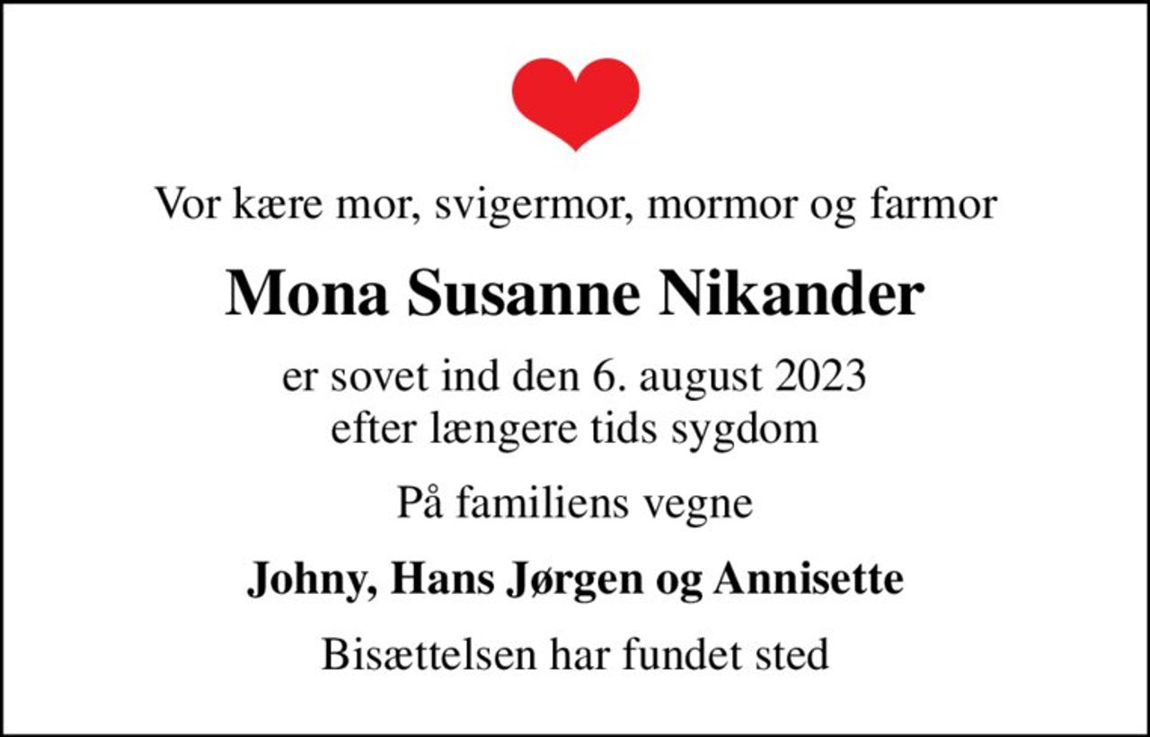 Vor kære mor, svigermor, mormor og farmor
Mona Susanne Nikander
er sovet ind den 6. august 2023 efter længere tids sygdom
På familiens vegne
Johny, Hans Jørgen og Annisette
Bisættelsen har fundet sted