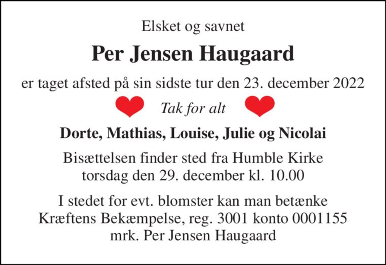 Elsket og savnet 
Per Jensen Haugaard 
er taget afsted på sin sidste tur den 23. december 2022 
Tak for alt 
Dorte, Mathias, Louise, Julie og Nicolai 
Bisættelsen​ finder sted fra Humble Kirke​ torsdag den 29. december​ kl. 10.00 
I stedet for evt. blomster kan man betænke Kræftens Bekæmpelse, reg. 3001 konto 0001155 mrk. Per Jensen Haugaard