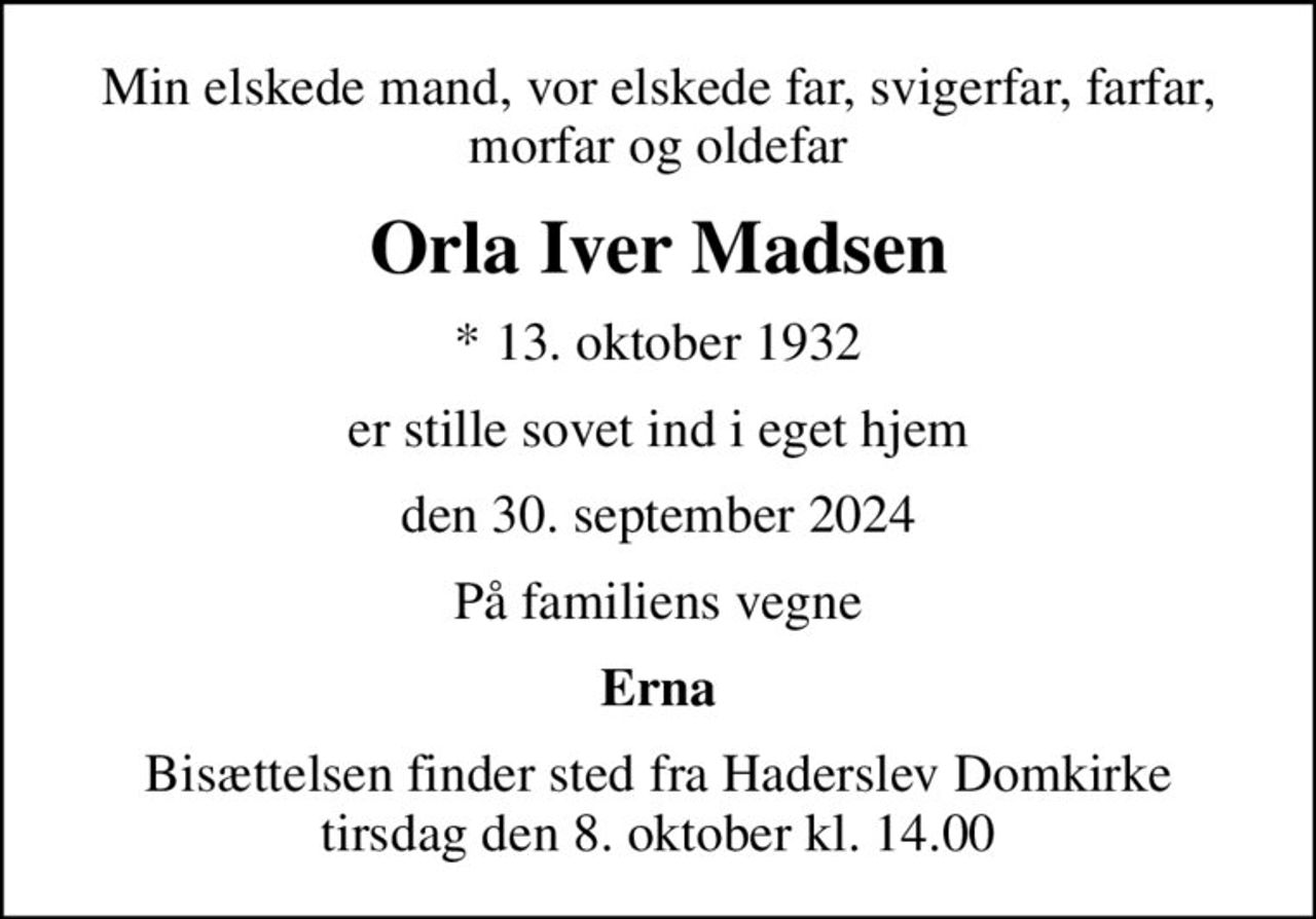Min elskede mand, vor elskede far, svigerfar, farfar, morfar og oldefar
Orla Iver Madsen
* 13. oktober 1932
er stille sovet ind i eget hjem
den 30. september 2024
På familiens vegne
Erna
Bisættelsen finder sted fra Haderslev Domkirke  tirsdag den 8. oktober kl. 14.00