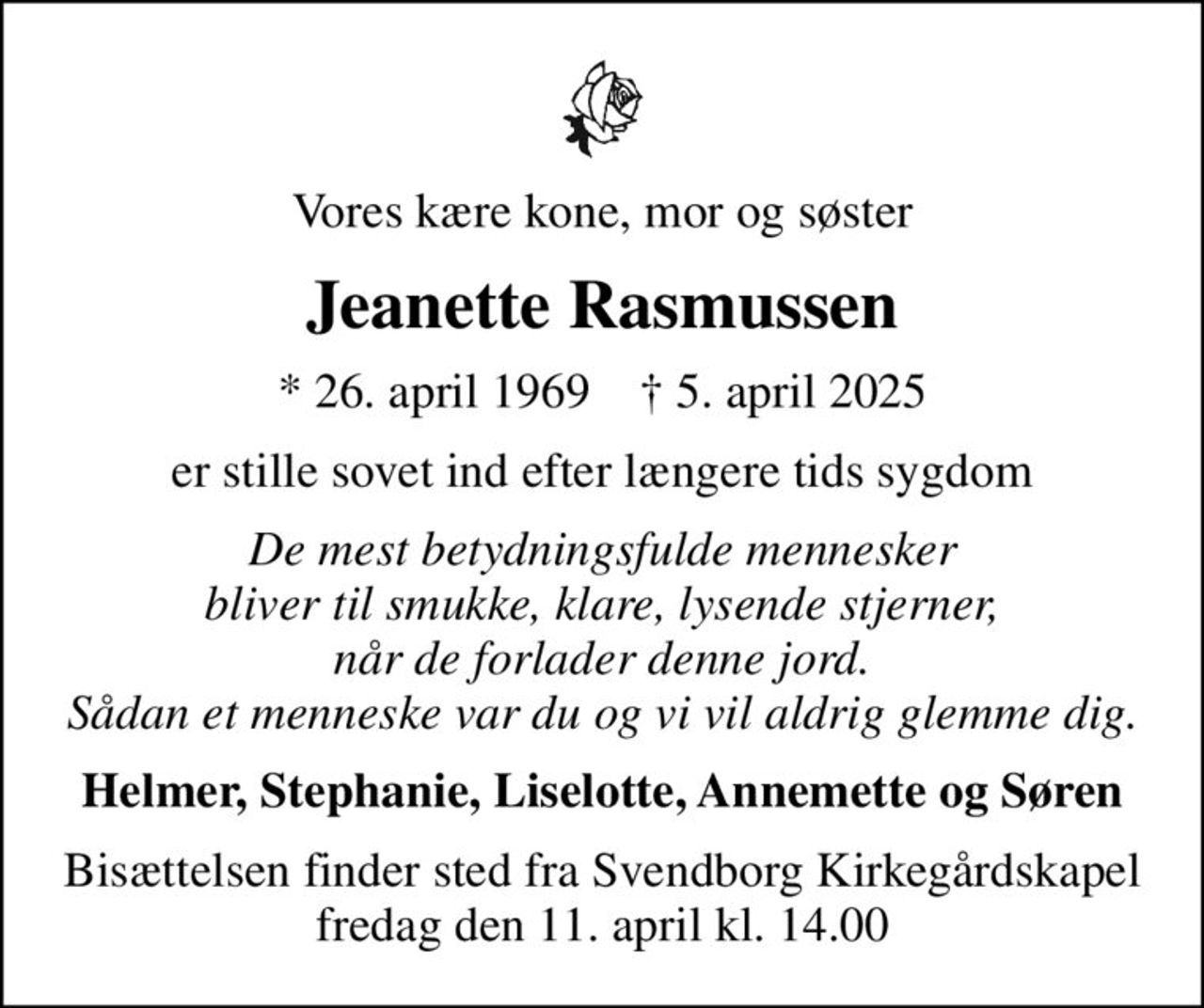 Vores kære kone, mor og søster
Jeanette Rasmussen
* 26. april 1969    ✝ 5. april 2025
er stille sovet ind efter længere tids sygdom
De mest betydningsfulde mennesker bliver til smukke, klare, lysende stjerner, når de forlader denne jord. Sådan et menneske var du og vi vil aldrig glemme dig.
Helmer, Stephanie, Liselotte, Annemette og Søren
Bisættelsen finder sted fra Svendborg Kirkegårdskapel  fredag den 11. april kl. 14.00