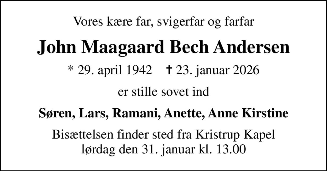 Vores kære far, svigerfar og farfar
John Maagaard Bech Andersen
* 29. april 1942    ✝ 23. januar 2026
er stille sovet ind
Søren, Lars, Ramani, Anette, Anne Kirstine
Bisættelsen finder sted fra Kristrup Kapel  lørdag den 31. januar kl. 13.00