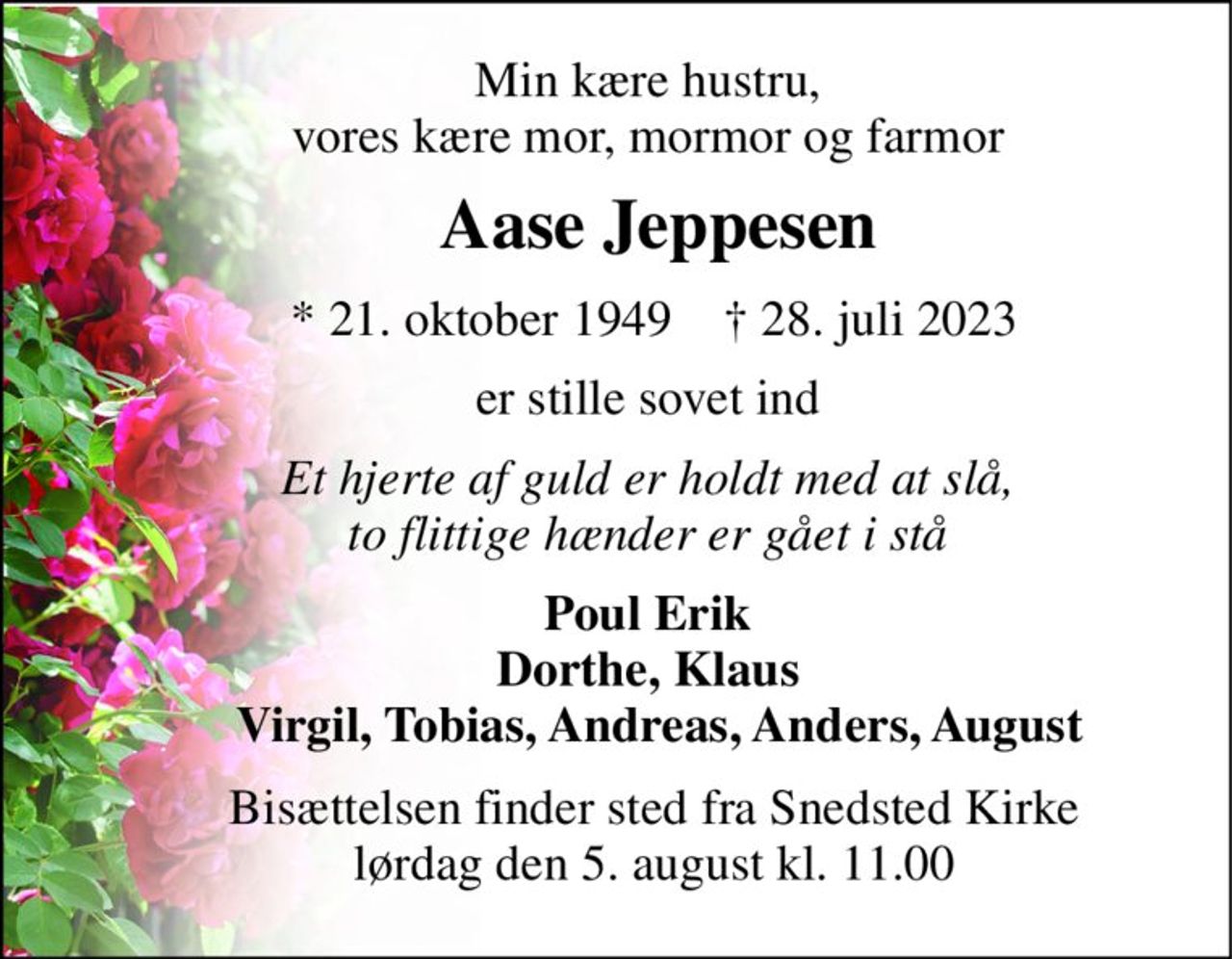 Min kære hustru,      vores kære mor, mormor og farmor 
     Aase Jeppesen 
      * 21. oktober 1949    † 28. juli 2023 
     er stille sovet ind 
     Et hjerte af guld er holdt med at slå,      to flittige hænder er gået i stå 
     Poul Erik      Dorthe, Klaus        Virgil, Tobias, Andreas, Anders, August 
      Bisættelsen finder sted fra Snedsted Kirke       lørdag den 5. august kl. 11.00