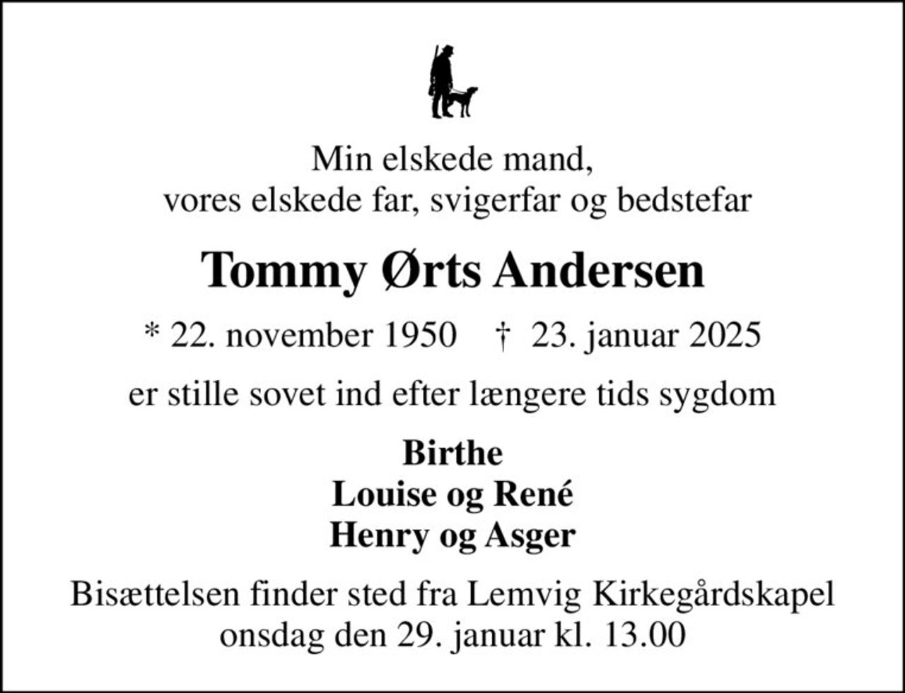 Min elskede mand,  vores elskede far, svigerfar og bedstefar
Tommy Ørts Andersen
* 22. november 1950    ✝ 23. januar 2025
er stille sovet ind efter længere tids sygdom
Birthe Louise og René Henry og Asger
Bisættelsen finder sted fra Lemvig Kirkegårdskapel  onsdag den 29. januar kl. 13.00