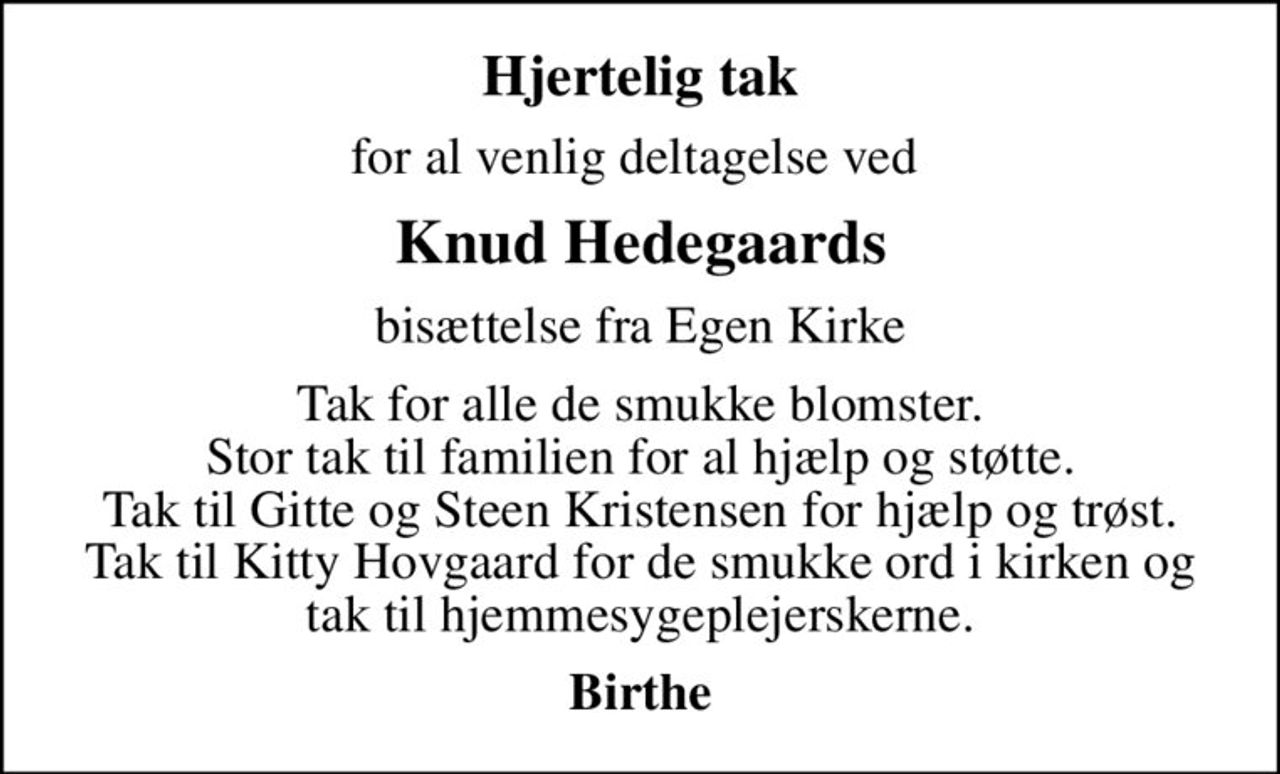 Hjertelig tak
for al venlig deltagelse ved 
Knud Hedegaards
bisættelse fra Egen Kirke
Tak for alle de smukke blomster. Stor tak til familien for al hjælp og støtte. Tak til Gitte og Steen Kristensen for hjælp og trøst. Tak til Kitty Hovgaard for de smukke ord i kirken og tak til hjemmesygeplejerskerne.
Birthe
