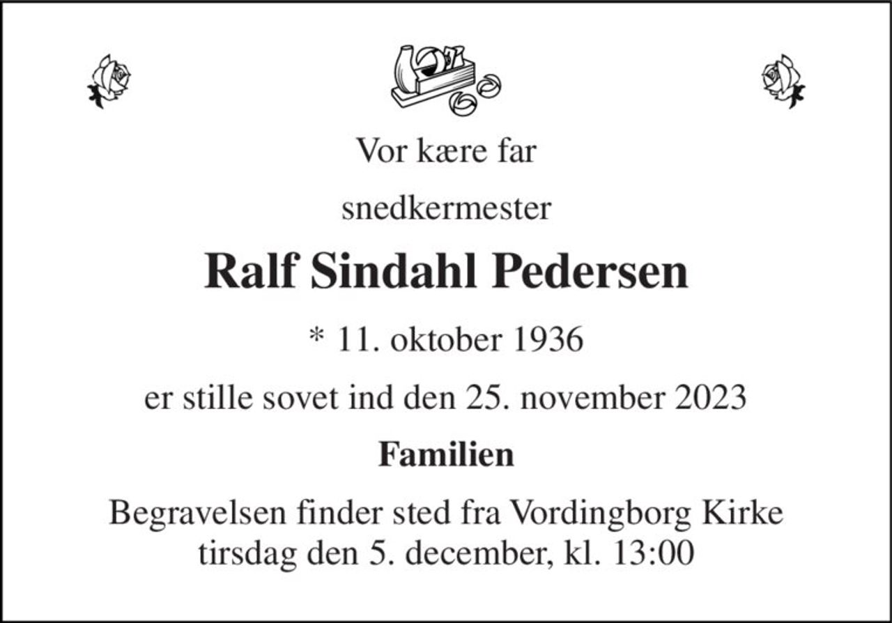 Vor kære far 
snedkermester 
Ralf Sindahl Pedersen 
*​ 11. oktober 1936 
er stille sovet ind den 25. november 2023 
Familien 
Begravelsen finder sted fra Vordingborg Kirke tirsdag den 5. december, kl. 13:00