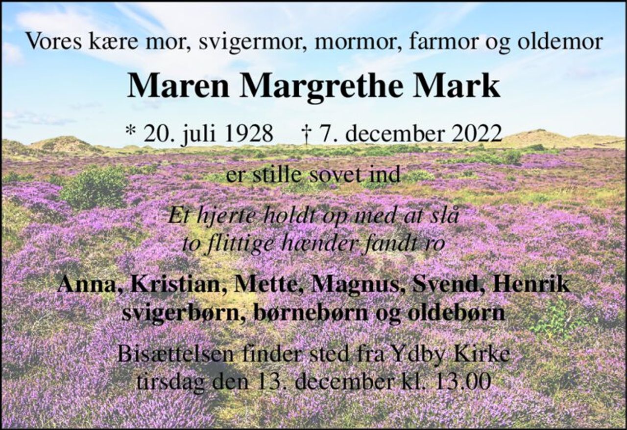 Vores kære mor, svigermor, mormor, farmor og oldemor 
Maren Margrethe Mark 
*​ 20. juli 1928​    †​ 7. december 2022 
er stille sovet ind 
Et hjerte holdt op med at slå to flittige hænder fandt ro 
Anna, Kristian, Mette, Magnus, Svend, Henrik svigerbørn, børnebørn og oldebørn 
Bisættelsen finder sted fra Ydby Kirke tirsdag den 13. december kl. 13.00