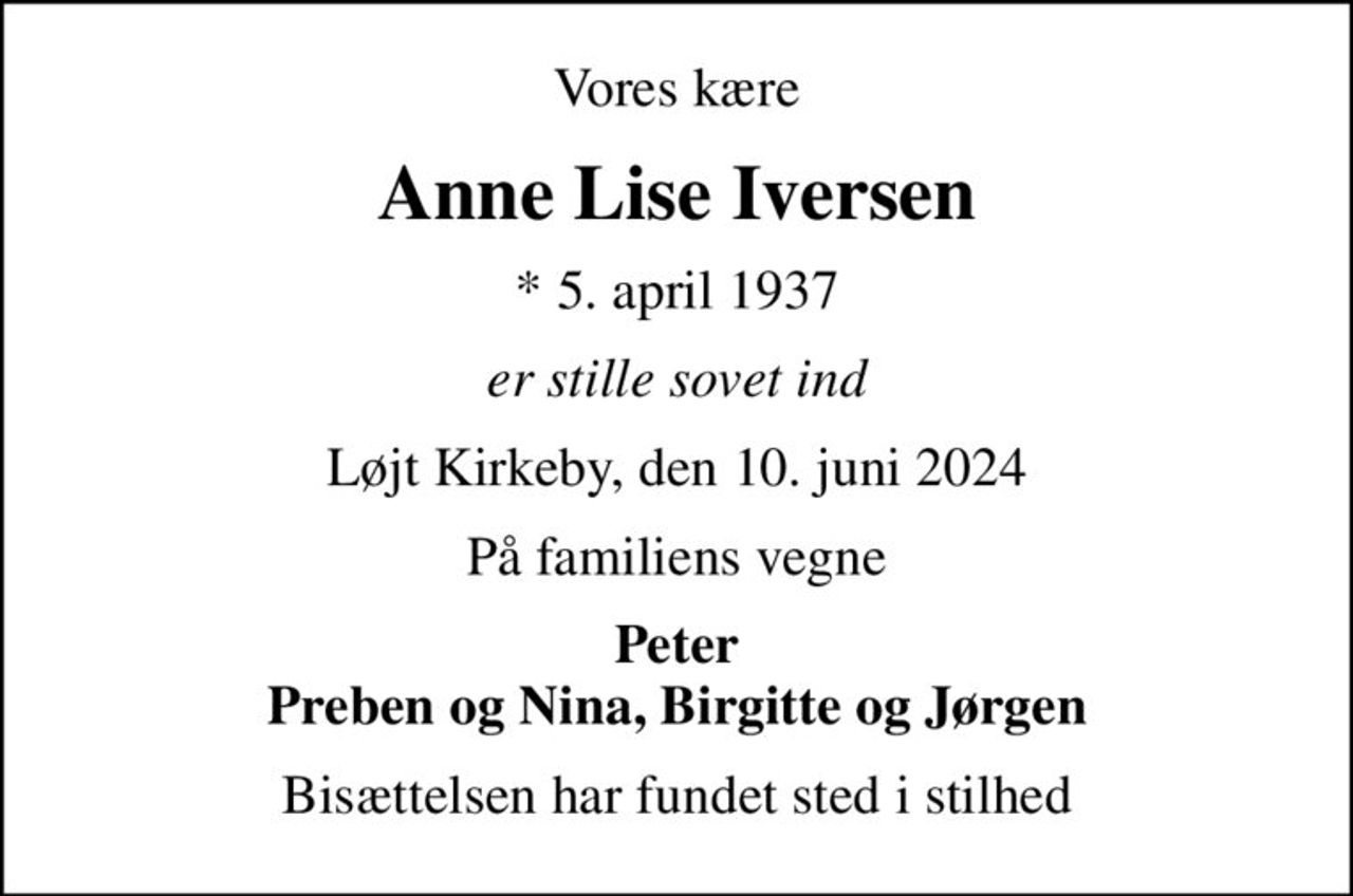 Vores kære
Anne Lise Iversen
* 5. april 1937
er stille sovet ind
Løjt Kirkeby, den 10. juni 2024
På familiens vegne
Peter Preben og Nina, Birgitte og Jørgen
Bisættelsen har fundet sted i stilhed