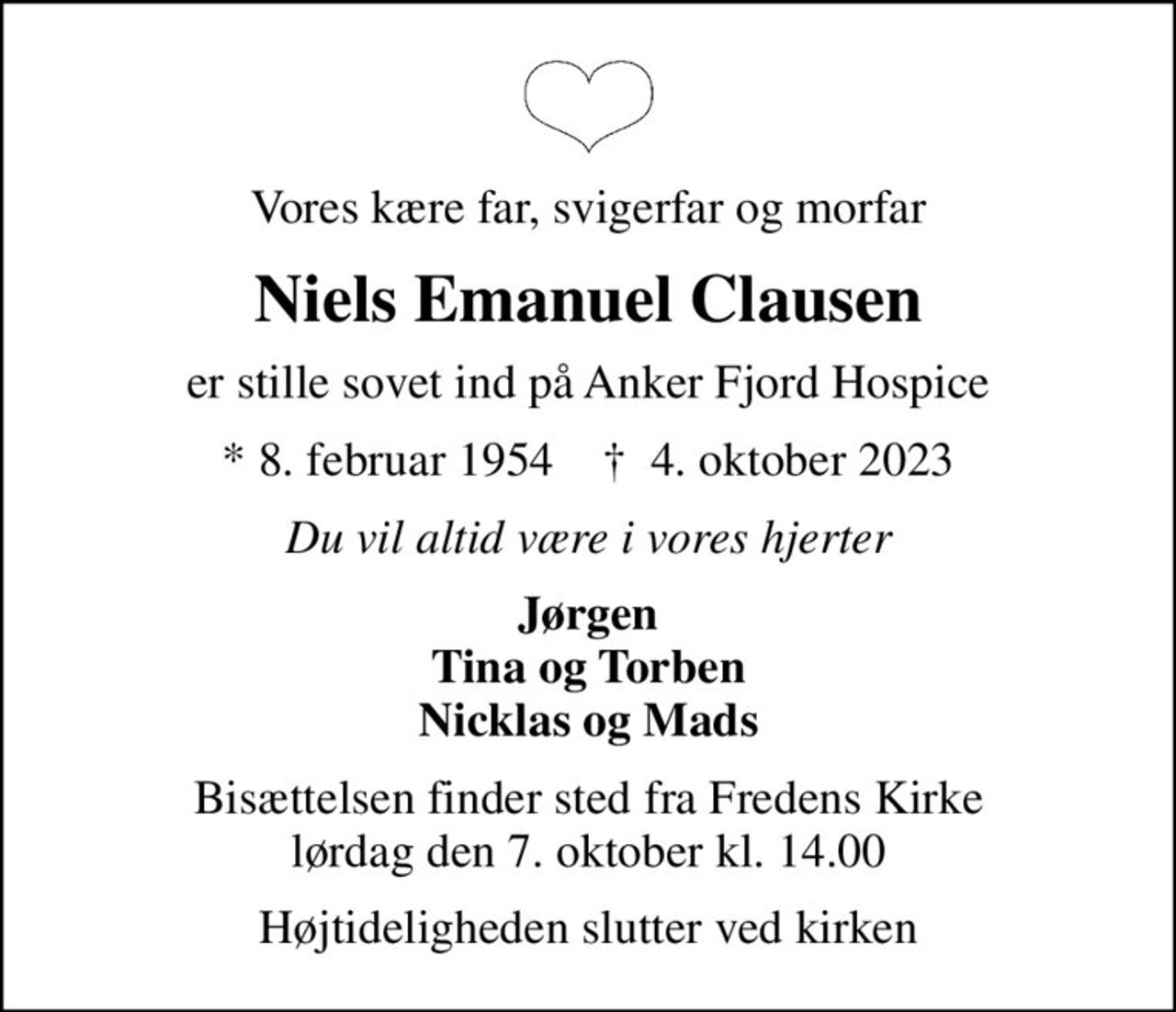 Vores kære far, svigerfar og morfar
Niels Emanuel Clausen
er stille sovet ind på Anker Fjord Hospice
* 8. februar 1954    ✝ 4. oktober 2023
Du vil altid være i vores hjerter
Jørgen Tina og Torben Nicklas og Mads
Bisættelsen finder sted fra Fredens Kirke  lørdag den 7. oktober kl. 14.00 
Højtideligheden slutter ved kirken