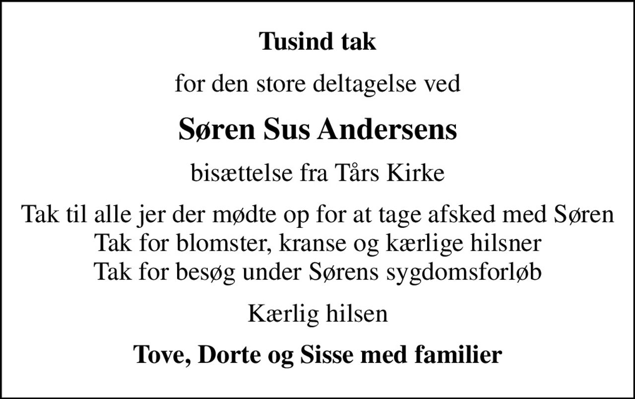 Tusind tak
for den store deltagelse ved
Søren Sus Andersens
bisættelse fra Tårs Kirke
Tak til alle jer der mødte op for at tage  afsked med Søren Tak for blomster, kranse og kærlige hilsner Tak for besøg under Sørens sygdomsforløb
Kærlig hilsen
Tove, Dorte og Sisse med familier