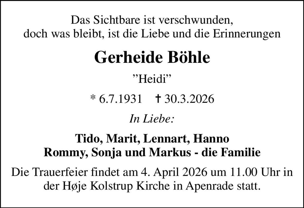 Das Sichtbare ist verschwunden, doch was bleibt, ist die Liebe und die Erinnerungen
Gerheide Böhle
Heidi
* 6.7.1931    ✝ 30.3.2026
In Liebe:
Tido, Marit, Lennart, Hanno Rommy, Sonja und Markus - die Familie
Die Trauerfeier findet am 4. April 2026 um 11.00 Uhr in der Høje Kolstrup Kirche in Apenrade statt.
