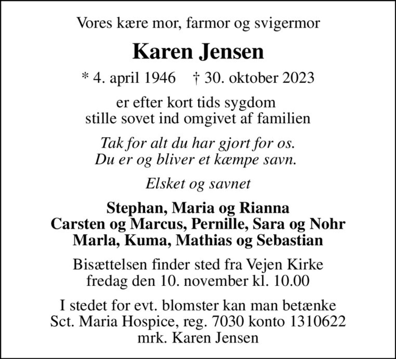 Vores kære mor, farmor og svigermor
Karen Jensen
* 4. april 1946    ✝ 30. oktober 2023
er efter kort tids sygdom  stille sovet ind omgivet af familien
Tak for alt du har gjort for os. Du er og bliver et kæmpe savn. 
Elsket og savnet
Stephan, Maria og Rianna Carsten og Marcus, Pernille, Sara og Nohr Marla, Kuma, Mathias og Sebastian
Bisættelsen finder sted fra Vejen Kirke  fredag den 10. november kl. 10.00 
I stedet for evt. blomster kan man betænke
					Sct. Maria Hospice reg.7030,kontonr.1310622mrk. Karen
					Jensen