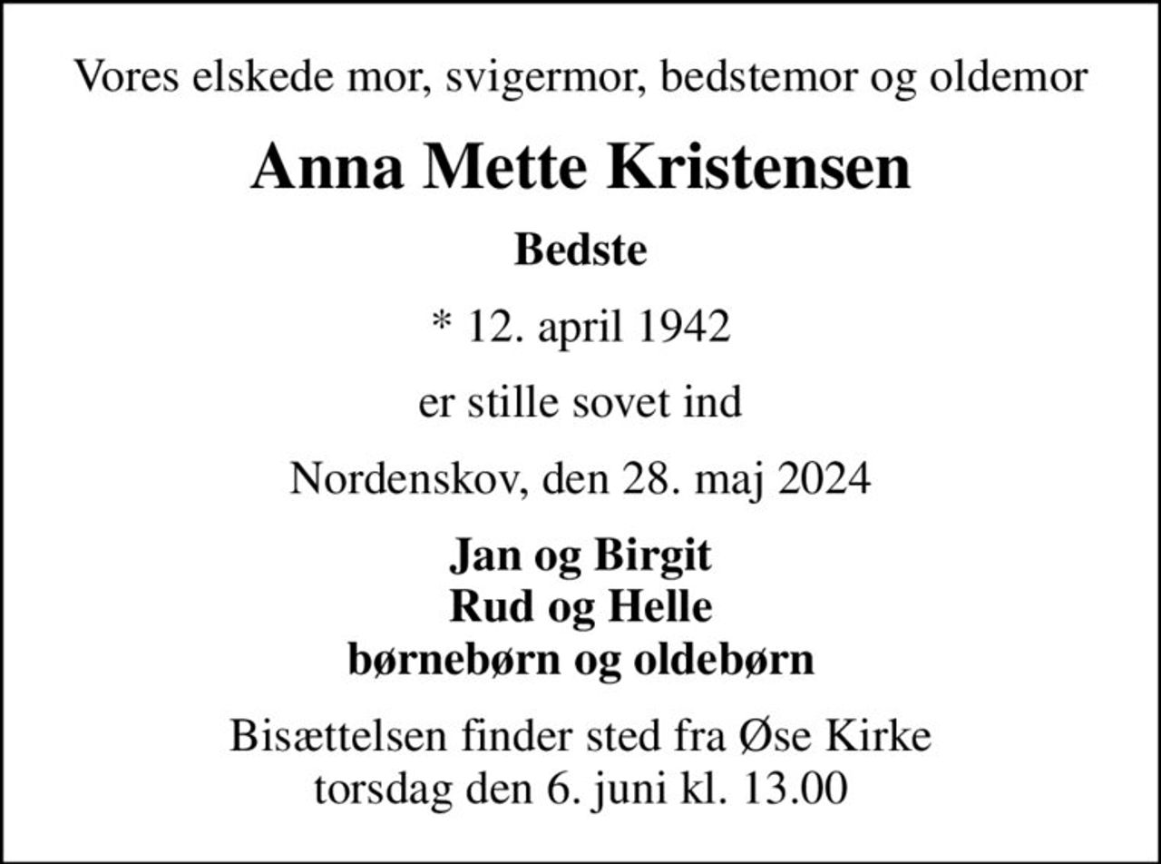 Vores elskede mor, svigermor, bedstemor og oldemor
Anna Mette Kristensen
Bedste
* 12. april 1942
er stille sovet ind
Nordenskov, den 28. maj 2024
Jan og Birgit Rud og Helle børnebørn og oldebørn
Bisættelsen finder sted fra Øse Kirke  torsdag den 6. juni kl. 13.00