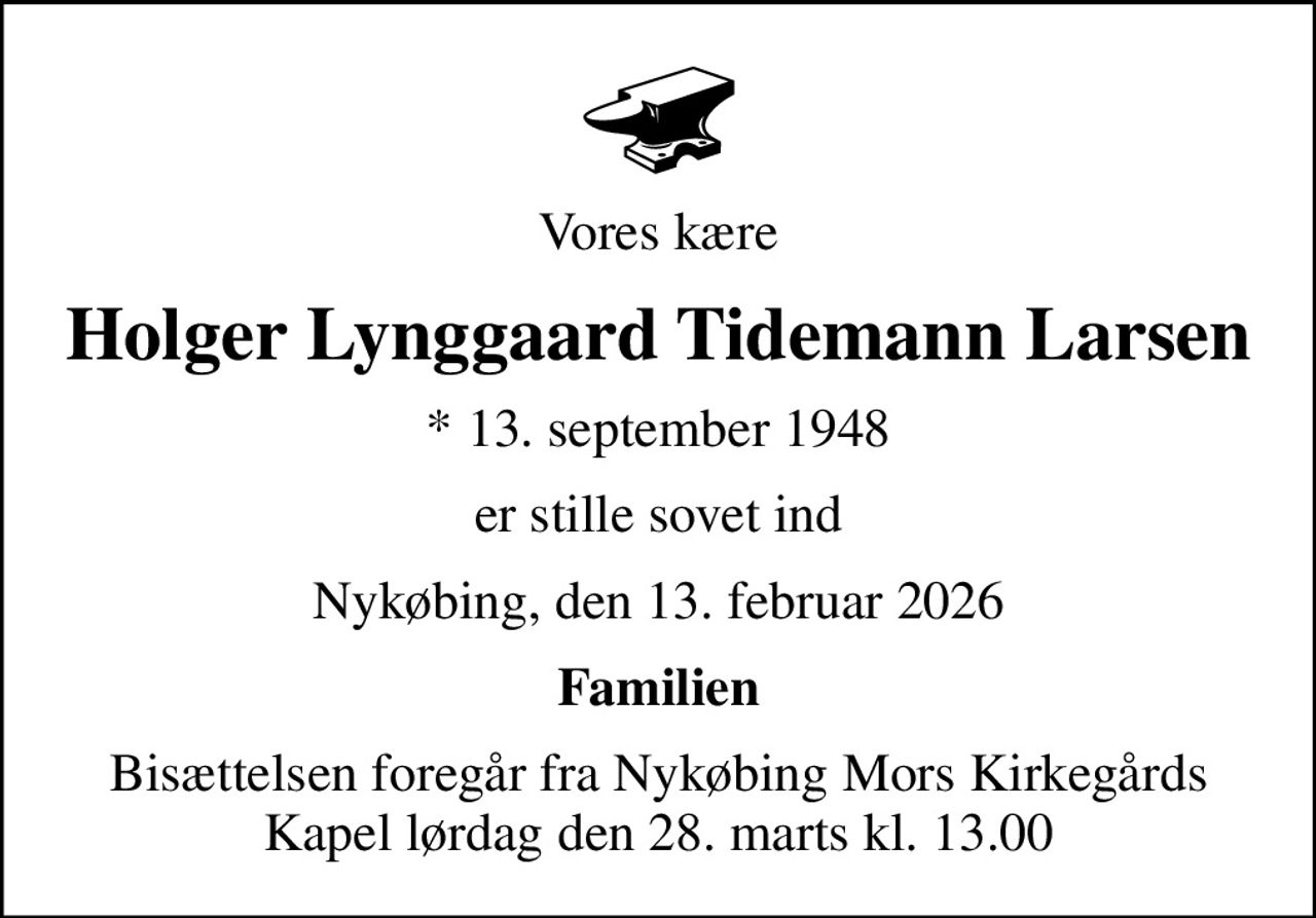 Vores kære
Holger Lynggaard Tidemann Larsen
* 13. september 1948
er stille sovet ind
Nykøbing, den 13. februar 2026
Familien
Bisættelsen foregår fra Nykøbing Mors Kirkegårds Kapel  lørdag den 28. marts kl. 13.00