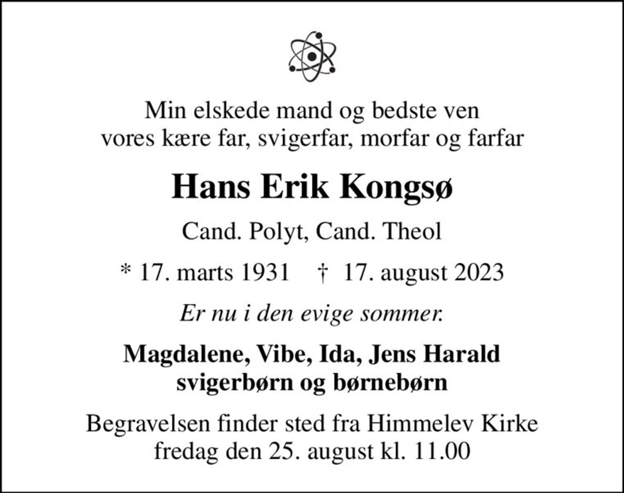 Min elskede mand og bedste ven vores kære far, svigerfar, morfar og farfar
Hans Erik Kongsø
Cand. Polyt, Cand. Theol
* 17. marts 1931    ✝ 17. august 2023
Er nu i den evige sommer.
Magdalene, Vibe, Ida, Jens Harald svigerbørn og børnebørn
Begravelsen finder sted fra Himmelev Kirke  fredag den 25. august kl. 11.00