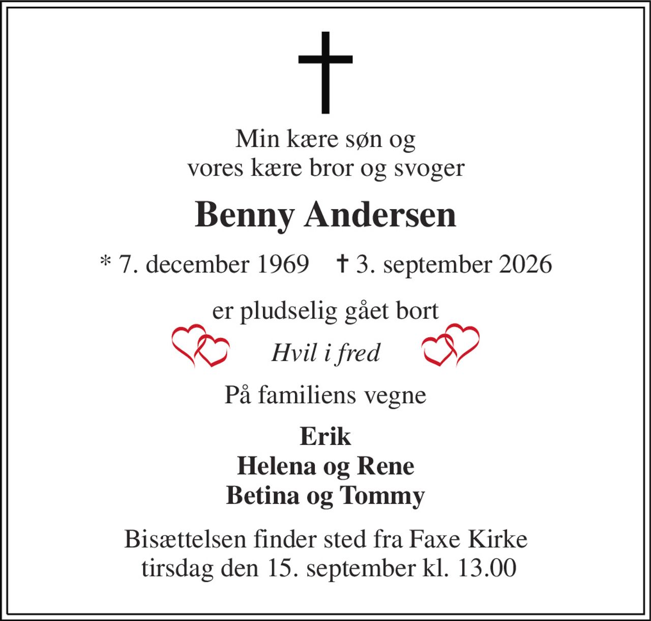 Min kære søn og vores kære bror og svoger 
Benny Andersen 
*​ 7. december 1969​    ✝​ 3. september 2026 
er pludselig gået bort 
Hvil i fred 
På familiens vegne 
Erik Helena og Rene Betina og Tommy 
Bisættelsen finder sted fra Faxe Kirke  tirsdag den 15. september kl. 13.00
