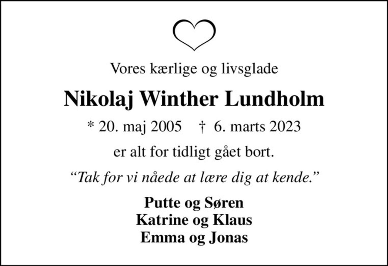 Vores kærlige og livsglade
Nikolaj Winther Lundholm
* 20. maj 2005    ✝ 6. marts 2023
er alt for tidligt gået bort.
Tak for vi nåede at lære dig at kende.
Putte og Søren Katrine og Klaus Emma og Jonas
