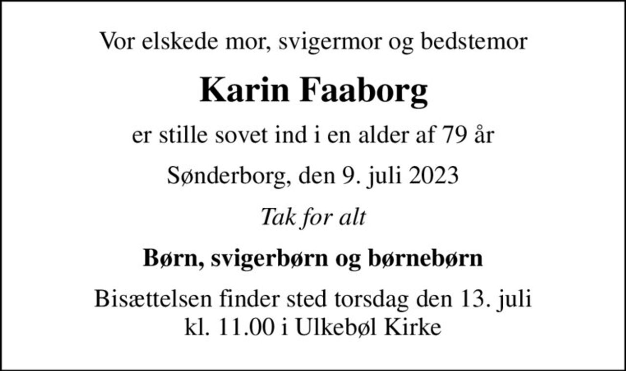 Vor elskede mor, svigermor og bedstemor
Karin Faaborg
er stille sovet ind i en alder af 79 år
Sønderborg, den 9. juli 2023
Tak for alt
Børn, svigerbørn og børnebørn
Bisættelsen finder sted torsdag den 13. juli kl. 11.00 i Ulkebøl Kirke