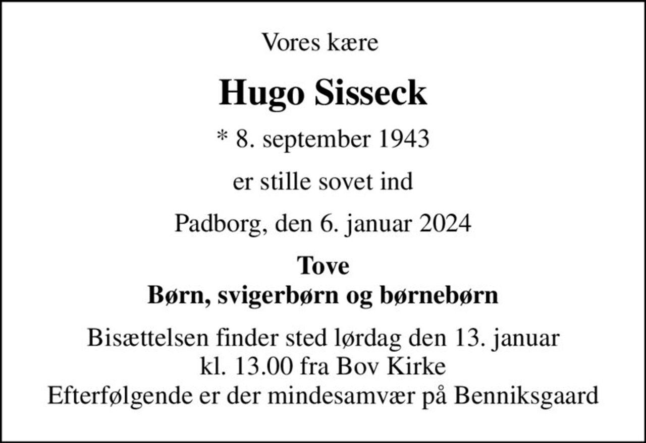 Vores kære 
Hugo Sisseck
* 8. september 1943
er stille sovet ind
Padborg, den 6. januar 2024
Tove Børn, svigerbørn og børnebørn
Bisættelsen finder sted lørdag den 13. januar kl. 13.00 fra Bov Kirke Efterfølgende er der mindesamvær på Benniksgaard