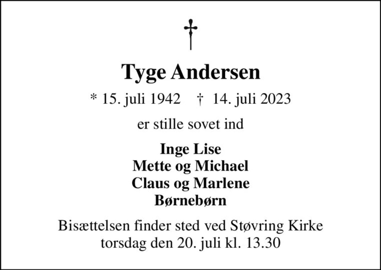 Tyge Andersen
* 15. juli 1942    ✝ 14. juli 2023
er stille sovet ind
Inge Lise Mette og Michael Claus og Marlene Børnebørn
Bisættelsen finder sted ved Støvring Kirke  torsdag den 20. juli kl. 13.30