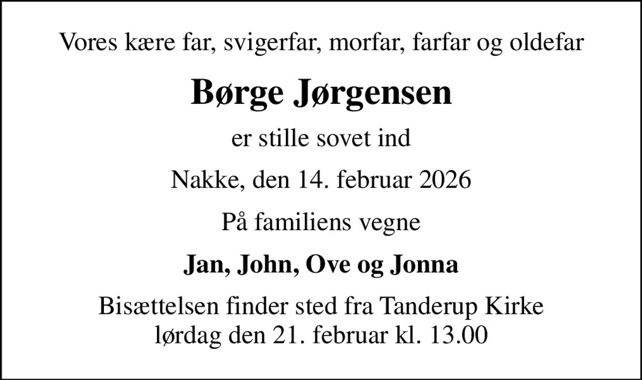 Vores kære far, svigerfar, morfar, farfar og oldefar
Børge Jørgensen
er stille sovet ind
Nakke, den 14. februar 2026
På familiens vegne
Jan, John, Ove og Jonna
Bisættelsen finder sted fra Tanderup Kirke  lørdag den 21. februar kl. 13.00