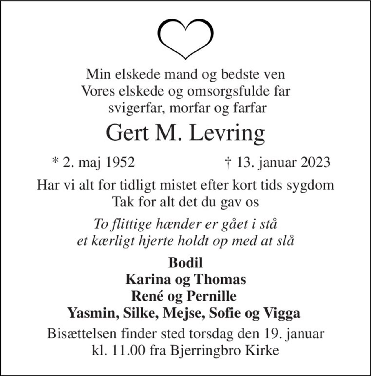 Min elskede mand og bedste ven Vores elskede og omsorgsfulde far  svigerfar, morfar og farfar 
Gert M. Levring 
*​ 2. maj 1952​ 
†​ 13. januar 2023​ 
Har vi alt for tidligt mistet efter kort tids sygdom Tak for alt det du gav os 
To flittige hænder er gået i stå et kærligt hjerte holdt op med at slå 
Bodil Karina og Thomas René og Pernille  Yasmin, Silke, Mejse, Sofie og Vigga  
Bisættelsen finder sted torsdag den 19. januar kl. 11.00 fra Bjerringbro Kirke