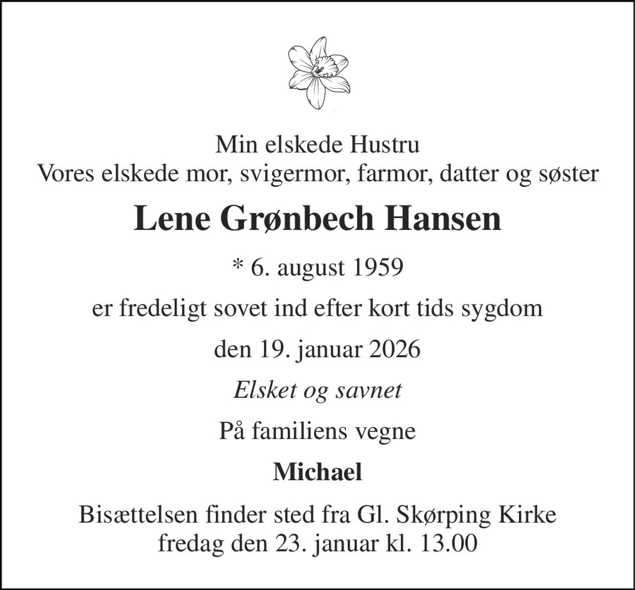 Min elskede Hustru Vores elskede mor, svigermor, farmor, datter og søster 
Lene Grønbech Hansen 
*​ 6. august 1959 
er fredeligt sovet ind efter kort tids sygdom 
den 19. januar 2026 
Elsket og savnet 
På familiens vegne 
Michael 
Bisættelsen​ finder sted fra Gl. Skørping Kirke​ fredag den 23. januar​ kl. 13.00