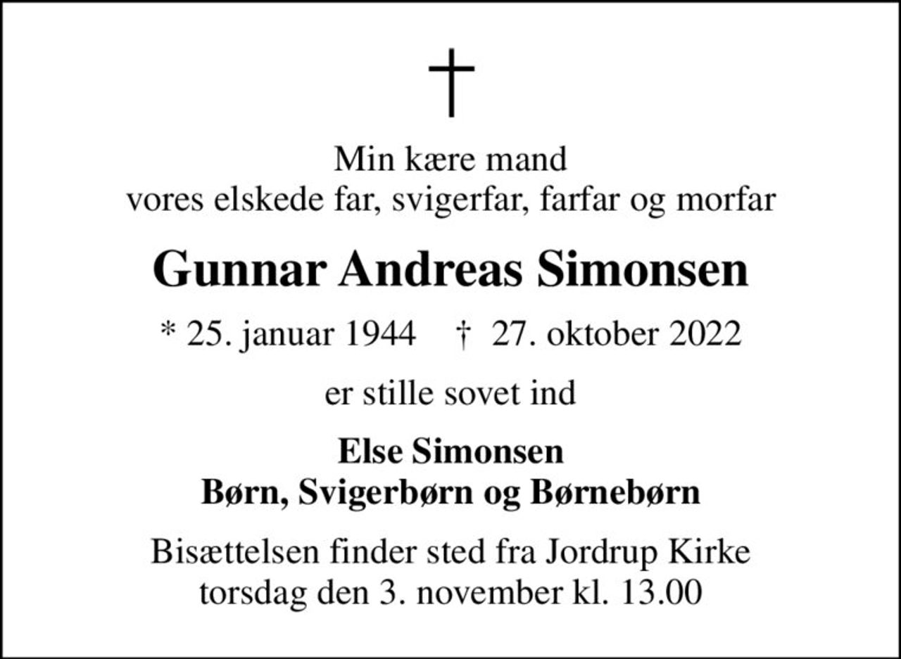 Min kære mand vores elskede far, svigerfar, farfar og morfar
Gunnar Andreas Simonsen
* 25. januar 1944    ✝ 27. oktober 2022
er stille sovet ind
Else Simonsen Børn, Svigerbørn og Børnebørn
Bisættelsen finder sted fra Jordrup Kirke  torsdag den 3. november kl. 13.00