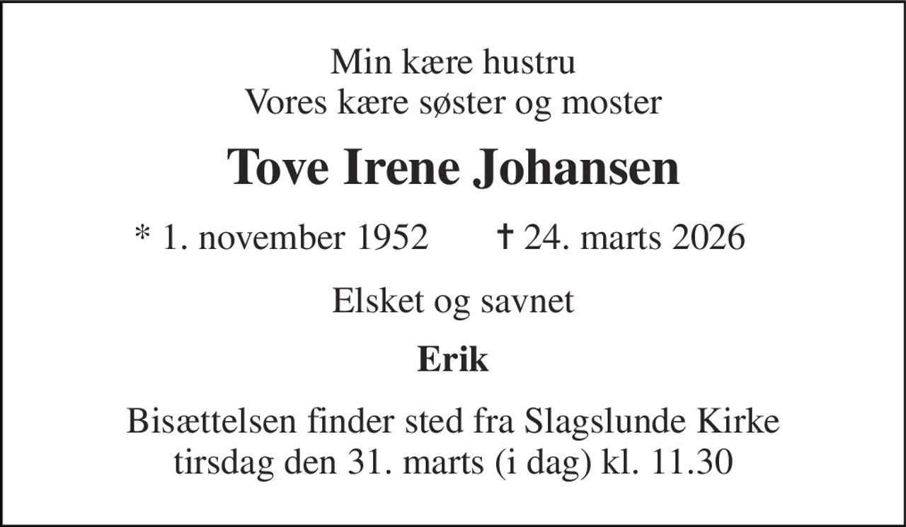Min kære hustru Vores kære søster og moster 
Tove Irene Johansen 
* 1. november 1952 
✝ 24. marts 2026 
Elsket og savnet 
Erik 
Bisættelsen finder sted fra Slagslunde Kirke tirsdag den 31. marts (i dag) kl. 11.30