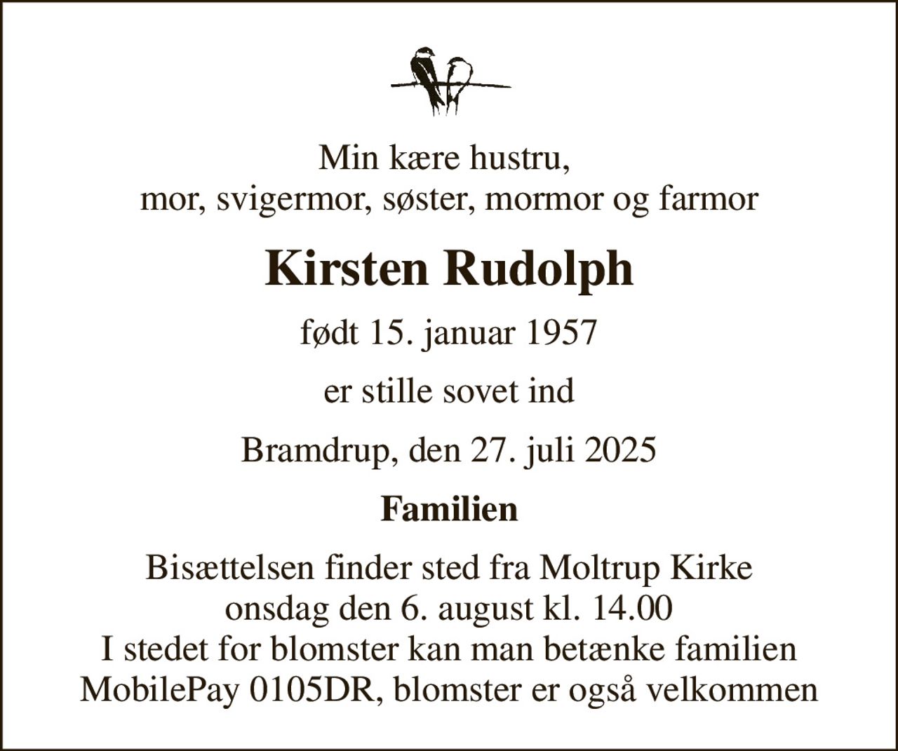 Min kære hustru,  mor, svigermor, søster, mormor og farmor
Kirsten Rudolph
født 15. januar 1957
er stille sovet ind
Bramdrup, den 27. juli 2025
Familien
Bisættelsen finder sted fra Moltrup Kirke  onsdag den 6. august kl. 14.00  I stedet for blomster kan man betænke familien MobilePay 0105DR, blomster er også velkommen