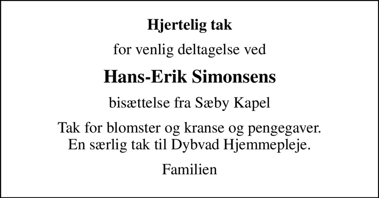 Hjertelig tak
for venlig deltagelse ved
Hans-Erik Simonsens
bisættelse fra Sæby Kapel
Tak for blomster og kranse og pengegaver. En særlig tak til Dybvad Hjemmepleje.
Familien