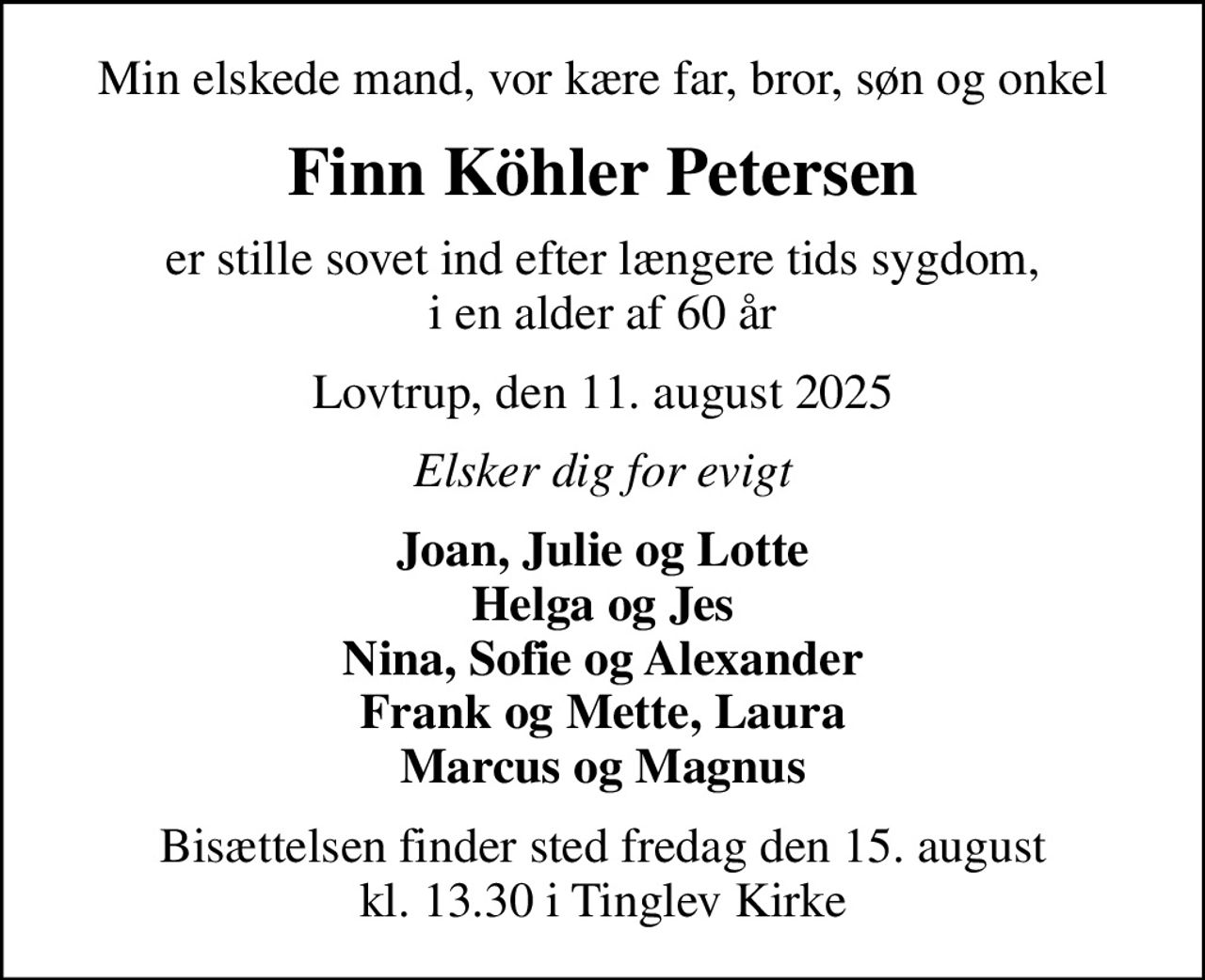 Min elskede mand, vor kære far, bror, søn og onkel
Finn Köhler Petersen
er stille sovet ind efter længere tids sygdom, i en alder af 60 år
Lovtrup, den 11. august 2025
Elsker dig for evigt
Joan, Julie og Lotte Helga og Jes Nina, Sofie og Alexander Frank og Mette, Laura Marcus og Magnus
Bisættelsen finder sted fredag den 15. august kl. 13.30 i Tinglev Kirke