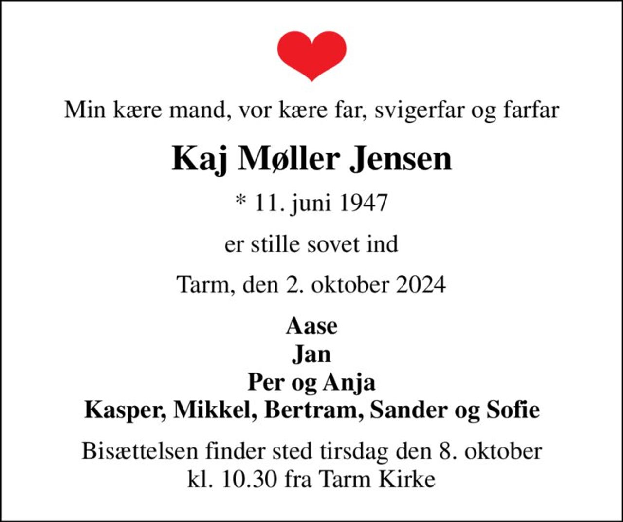 Min kære mand, vor kære far, svigerfar og farfar
Kaj Møller Jensen
* 11. juni 1947
er stille sovet ind
Tarm, den 2. oktober 2024
Aase Jan Per og Anja Kasper, Mikkel, Bertram, Sander og Sofie
Bisættelsen finder sted tirsdag den 8. oktober kl. 10.30 fra Tarm Kirke
