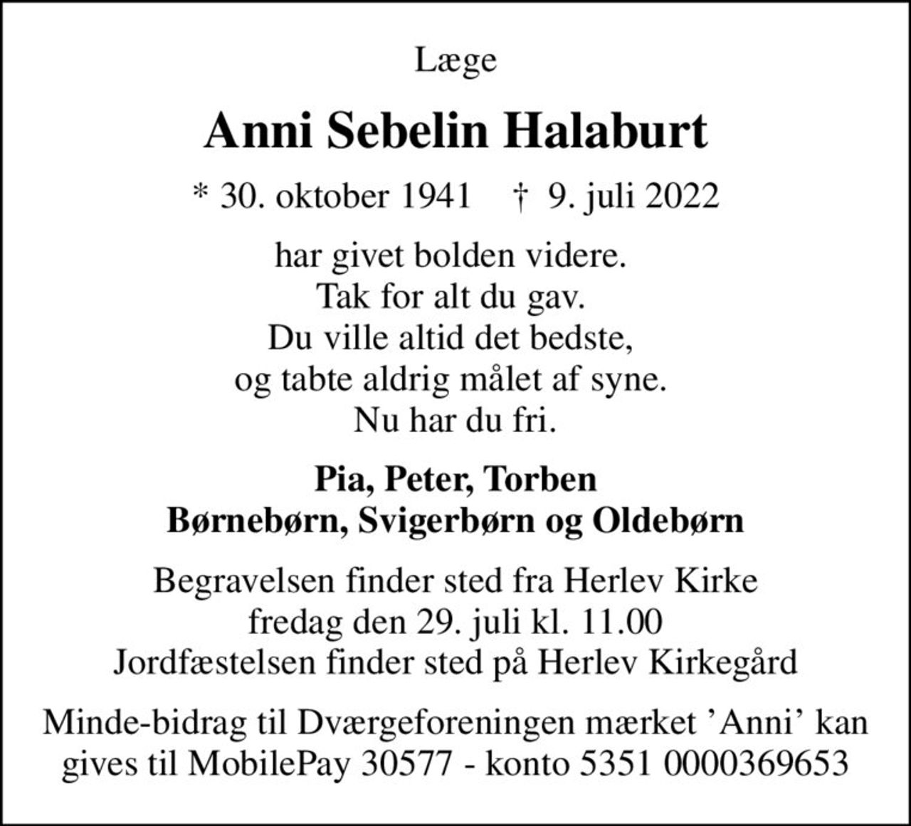 Læge
Anni Sebelin Halaburt
* 30. oktober 1941    ✝ 9. juli 2022
har givet bolden videre.  Tak for alt du gav.  Du ville altid det bedste,  og tabte aldrig målet af syne.  Nu har du fri.
Pia, Peter, Torben Børnebørn, Svigerbørn og Oldebørn
Begravelsen finder sted fra Herlev Kirke  fredag den 29. juli kl. 11.00  Jordfæstelsen finder sted på Herlev Kirkegård
Minde-bidrag til Dværgeforeningen mærket Anni kan gives til MobilePay 30577 - konto 5351 0000369653