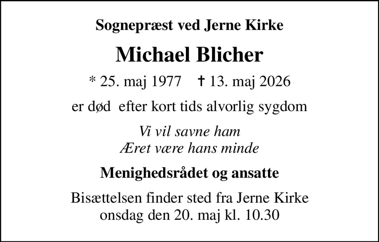 Sognepræst ved Jerne Kirke
Michael Blicher
* 25. maj 1977    ✝ 13. maj 2026
er død  efter kort tids alvorlig sygdom
Vi vil savne ham Æret være hans minde
Menighedsrådet og ansatte
Bisættelsen finder sted fra Jerne Kirke  onsdag den 20. maj kl. 10.30
