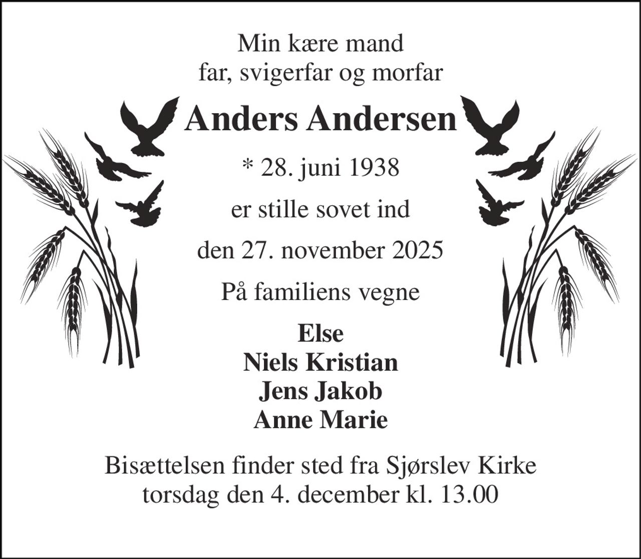 Min kære mand far, svigerfar og morfar 
Anders Andersen 
★​ 28. juni 1938 
er stille sovet ind 
den 27. november 2025 
På familiens vegne 
Else Niels Kristian Jens Jakob Anne Marie 
Bisættelsen​ finder sted fra Sjørslev Kirke​ torsdag den 4. december​ kl. 13.00