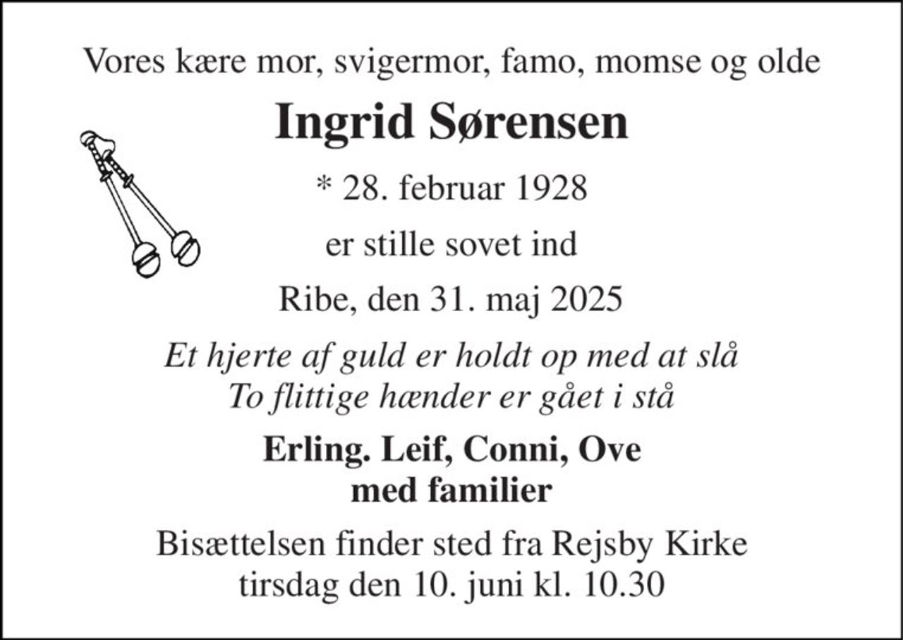 Vores kære mor, svigermor, famo, momse og olde 
Ingrid Sørensen 
* 28. februar 1928 
er stille sovet ind 
Ribe, den 31. maj 2025 
Et hjerte af guld er holdt op med at slå To flittige hænder er gået i stå 
Erling. Leif, Conni, Ove med familier 
Bisættelsen finder sted fra Rejsby Kirke tirsdag den 10. juni kl. 10.30