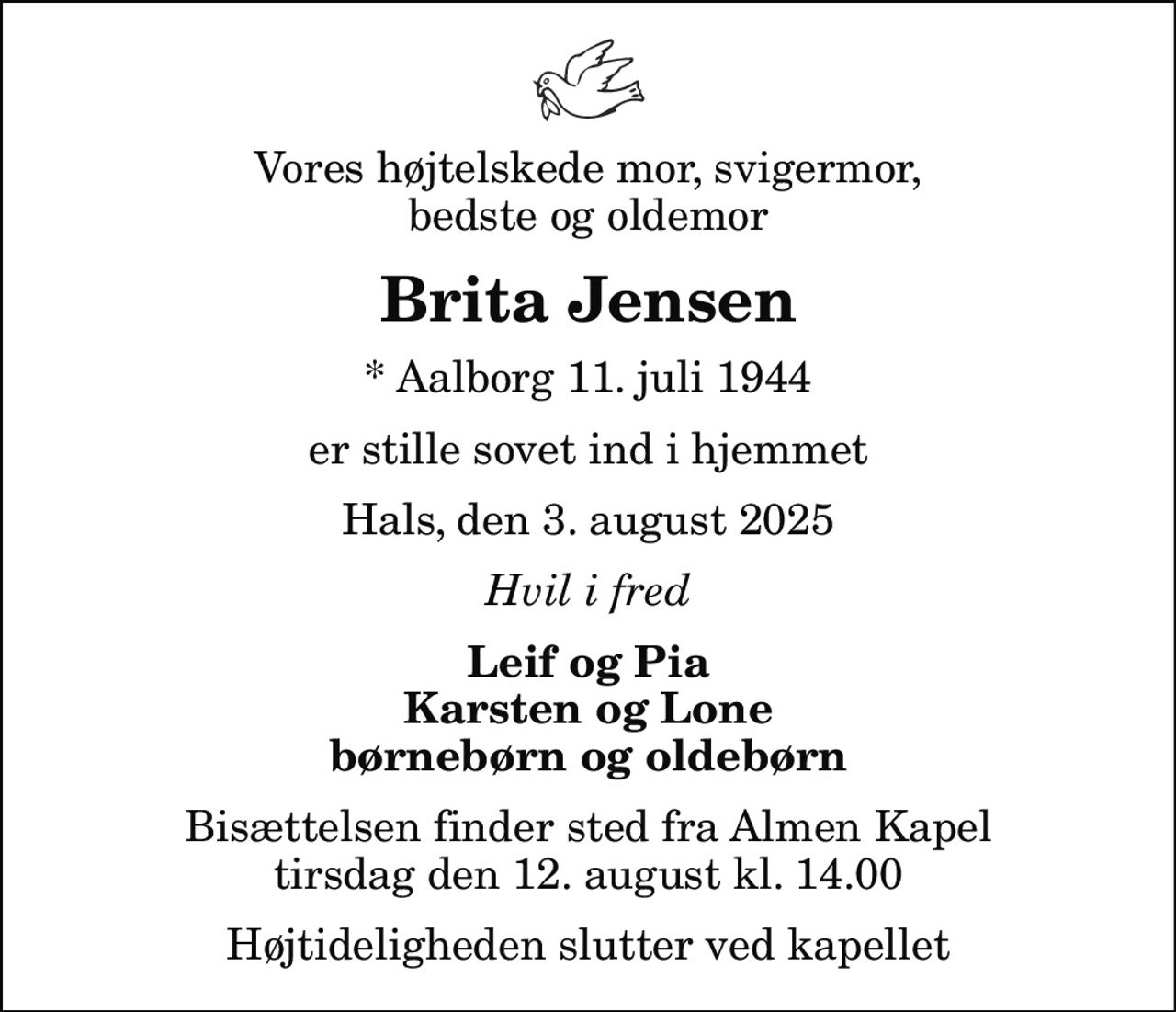 Vores højtelskede mor, svigermor, bedste og oldemor
Brita Jensen
* Aalborg 11. juli 1944
er stille sovet ind i hjemmet
Hals, den 3. august 2025
Hvil i fred
Leif og Pia Karsten og Lone børnebørn og oldebørn
Bisættelsen finder sted fra Almen Kapel  tirsdag den 12. august kl. 14.00  Højtideligheden slutter ved kapellet