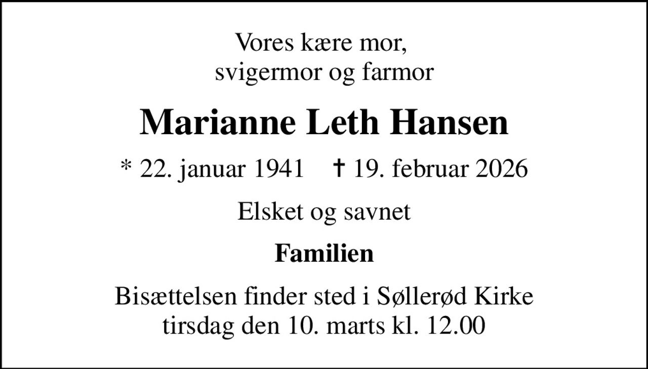 Vores kære mor,  svigermor og farmor
Marianne Leth Hansen
* 22. januar 1941    ✝ 19. februar 2026
Elsket og savnet
Familien
Bisættelsen finder sted i Søllerød Kirke  tirsdag den 10. marts kl. 12.00