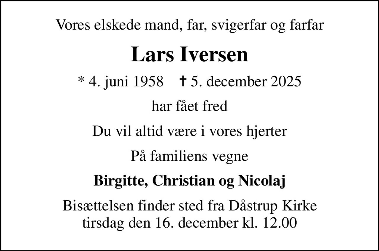 Vores elskede mand, far, svigerfar og farfar
Lars Iversen
* 4. juni 1958    ✝ 5. december 2025
har fået fred
Du vil altid være i vores hjerter
På familiens vegne
Birgitte, Christian og Nicolaj
Bisættelsen finder sted fra Dåstrup Kirke  tirsdag den 16. december kl. 12.00