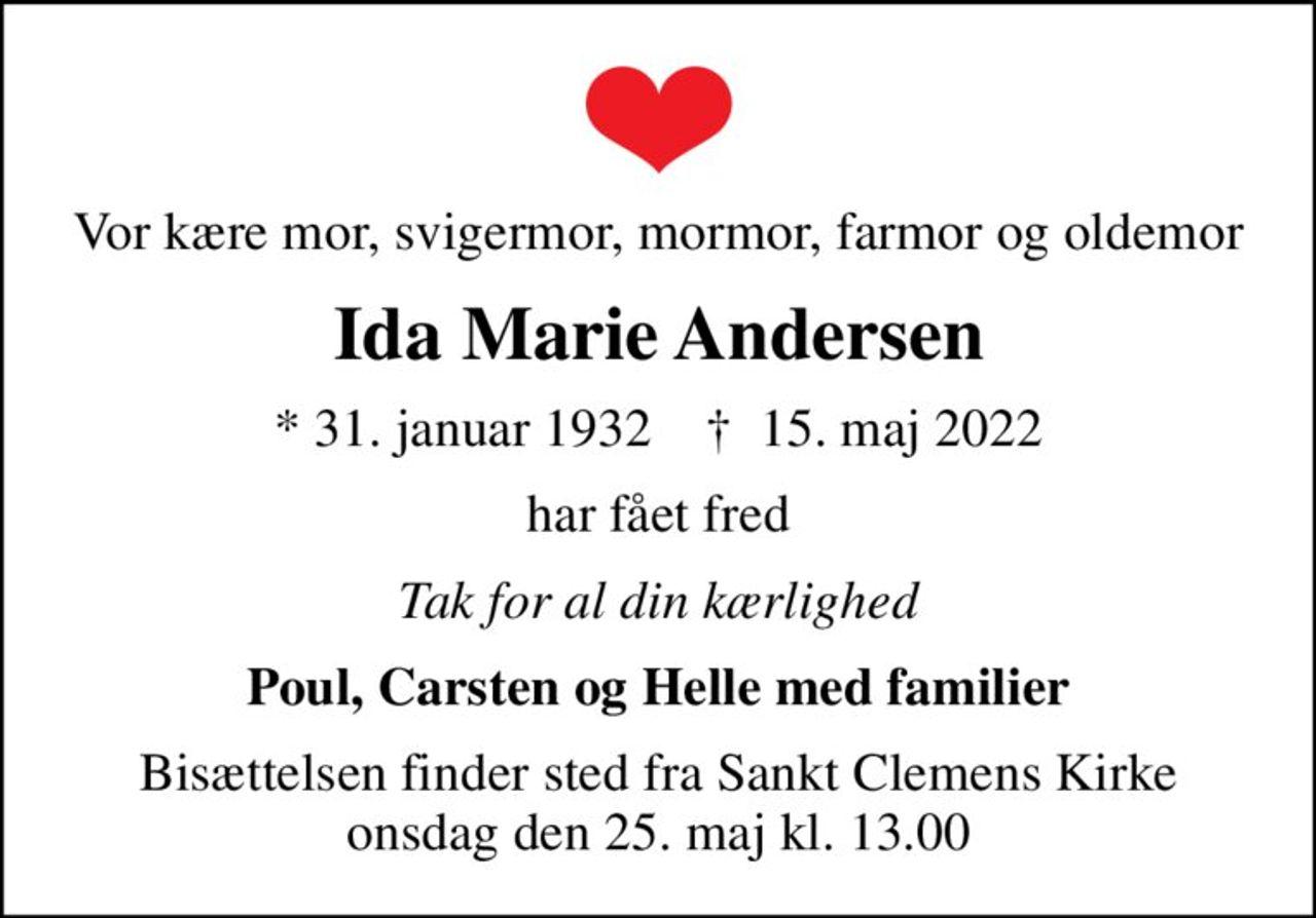 Vor kære mor, svigermor, mormor, farmor og oldemor
Ida Marie Andersen
* 31. januar 1932    ✝ 15. maj 2022
har fået fred
Tak for al din kærlighed
Poul, Carsten og Helle med familier
Bisættelsen finder sted fra Sankt Clemens Kirke  onsdag den 25. maj kl. 13.00