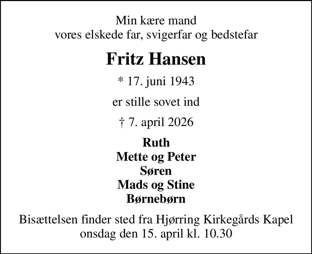 Min kære mand vores elskede far, svigerfar og bedstefar
Fritz Hansen
* 17. juni 1943
er stille sovet ind
 7. april 2026
Ruth Mette og Peter Søren Mads og Stine Børnebørn
Bisættelsen finder sted fra Hjørring Kirkegårds Kapel  onsdag den 15. april kl. 10.30