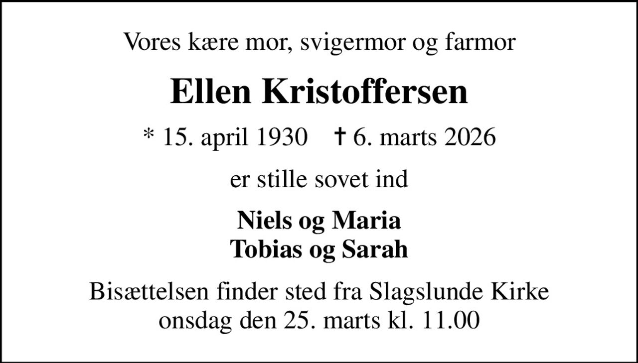 Vores kære mor, svigermor og farmor
Ellen Kristoffersen
* 15. april 1930    ✝ 6. marts 2026
er stille sovet ind
Niels og Maria Tobias og Sarah
Bisættelsen finder sted fra Slagslunde Kirke  onsdag den 25. marts kl. 11.00