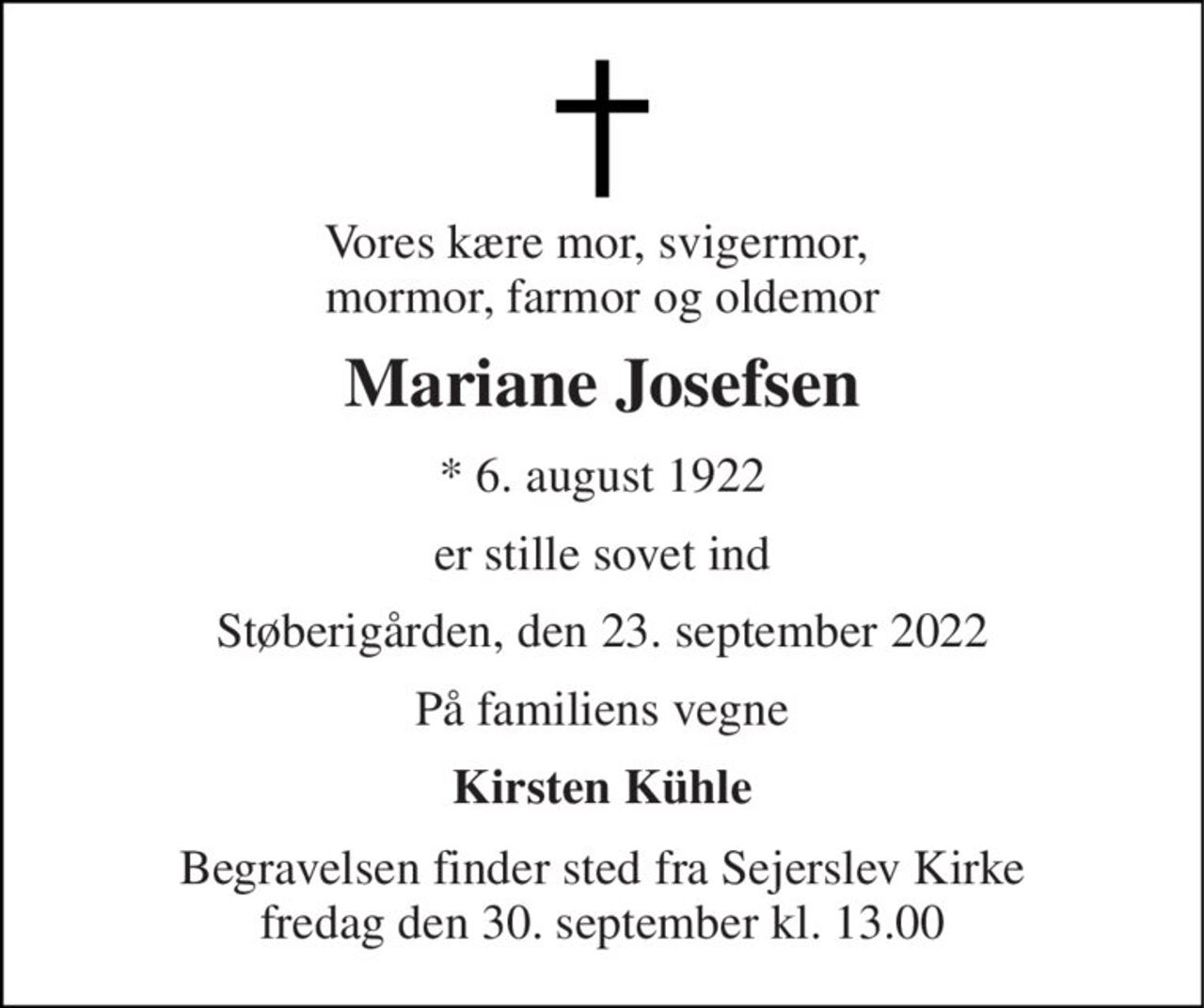 Vores kære mor, svigermor,  mormor, farmor og oldemor 
Mariane Josefsen 
*​ 6. august 1922 
er stille sovet ind 
Støberigården, den 23. september 2022 
På familiens vegne 
Kirsten Kühle 
Begravelsen​ finder sted fra Sejerslev Kirke​ fredag den 30. september​ kl. 13.00
